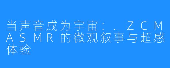 当声音成为宇宙:.ZCMASMR的微观叙事与超感体验