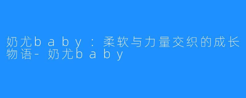 奶尤baby：柔软与力量交织的成长物语-奶尤baby