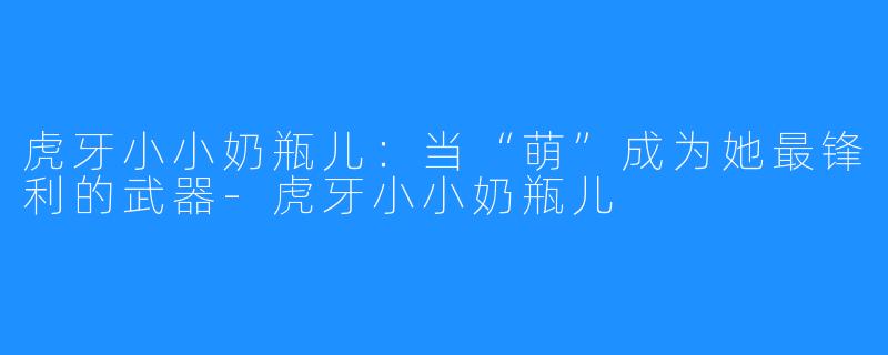 虎牙小小奶瓶儿：当“萌”成为她最锋利的武器-虎牙小小奶瓶儿