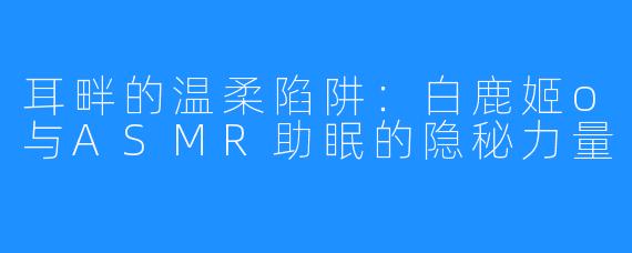 耳畔的温柔陷阱：白鹿姬o与ASMR助眠的隐秘力量