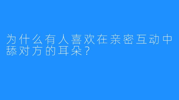 为什么有人喜欢在亲密互动中舔对方的耳朵？