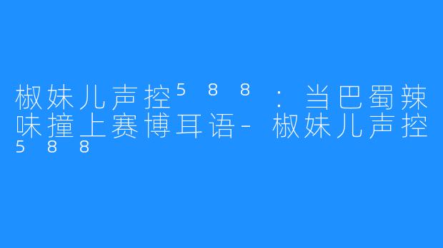 椒妹儿声控⁵⁸⁸:当巴蜀辣味撞上赛博耳语-椒妹儿声控⁵⁸⁸