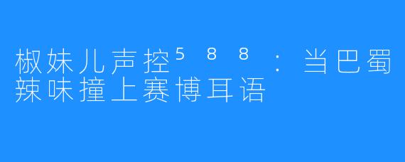 椒妹儿声控⁵⁸⁸:当巴蜀辣味撞上赛博耳语