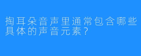掏耳朵音声里通常包含哪些具体的声音元素？