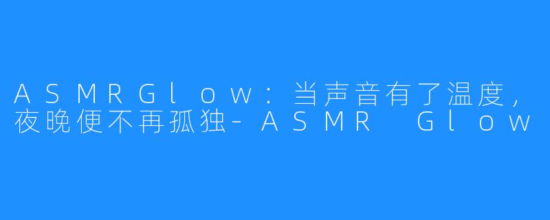 ASMRGlow:当声音有了温度,夜晚便不再孤独-ASMR Glow