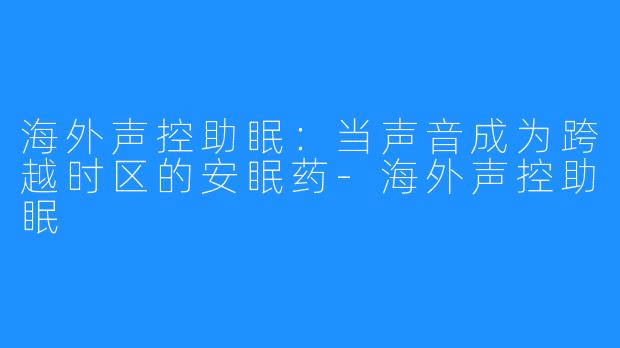 海外声控助眠:当声音成为跨越时区的安眠药-海外声控助眠