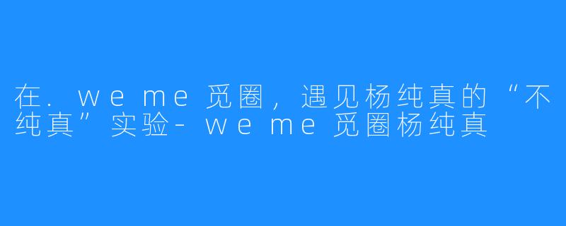 在.weme觅圈,遇见杨纯真的“不纯真”实验-weme觅圈杨纯真