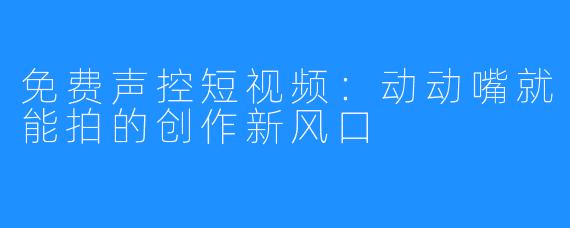 免费声控短视频:动动嘴就能拍的创作新风口