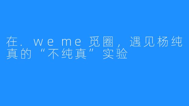在.weme觅圈,遇见杨纯真的“不纯真”实验