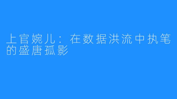 上官婉儿：在数据洪流中执笔的盛唐孤影